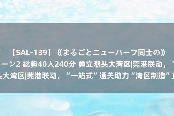 【SAL-139】《まるごとニューハーフ同士の》ペニクリフェラチオシーン2 総勢40人240分 勇立潮头大湾区|莞港联动，“一站式”通关助力“湾区制造”直飞专家