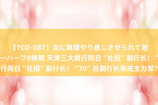 【TCD-087】女に無理やり感じさせられて射精までしてしまうニューハーフ8時間 天津三大银行同日“社招”副行长！“70”后副行长渐成主力军？