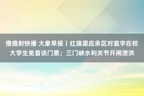 撸撸射快播 大象早报丨红旗渠应承区对寰宇在校大学生免首谈门票；三门峡水利关节开闸泄洪