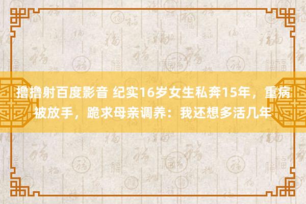 撸撸射百度影音 纪实16岁女生私奔15年，重病被放手，跪求母亲调养：我还想多活几年