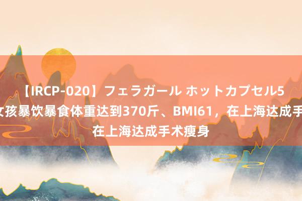 【IRCP-020】フェラガール ホットカプセル5 23岁女孩暴饮暴食体重达到370斤、BMI61，在上海达成手术瘦身