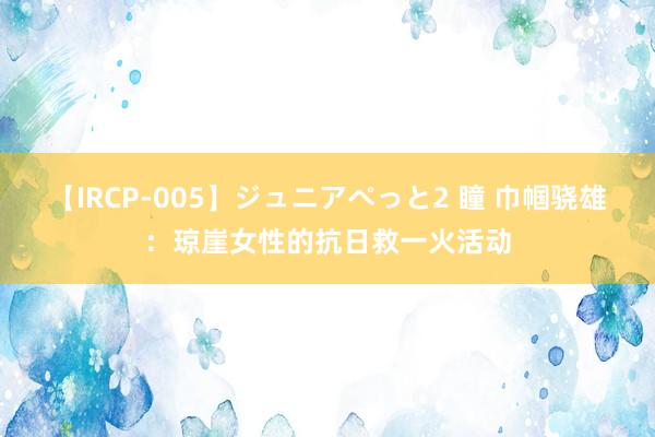 【IRCP-005】ジュニアぺっと2 瞳 巾帼骁雄：琼崖女性的抗日救一火活动