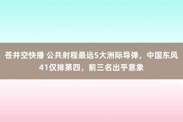 苍井空快播 公共射程最远5大洲际导弹，中国东风41仅排第四，前三名出乎意象