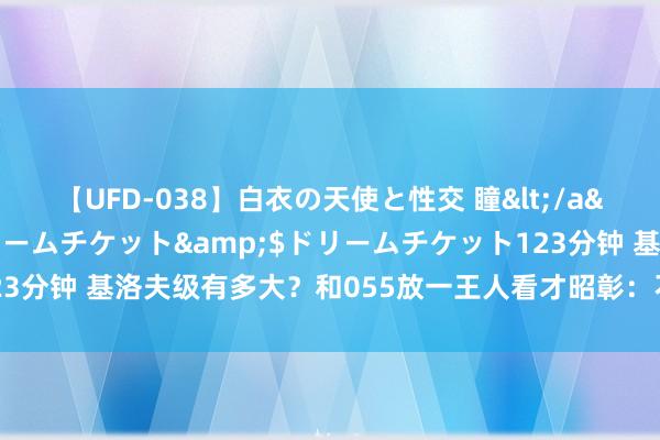 【UFD-038】白衣の天使と性交 瞳</a>2013-05-17ドリームチケット&$ドリームチケット123分钟 基洛夫级有多大？和055放一王人看才昭彰：不愧为天下最大巡洋舰