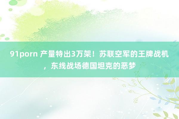 91porn 产量特出3万架！苏联空军的王牌战机，东线战场德国坦克的恶梦