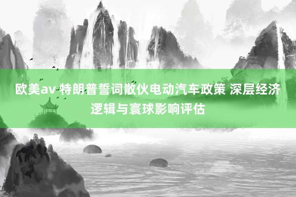 欧美av 特朗普誓词散伙电动汽车政策 深层经济逻辑与寰球影响评估