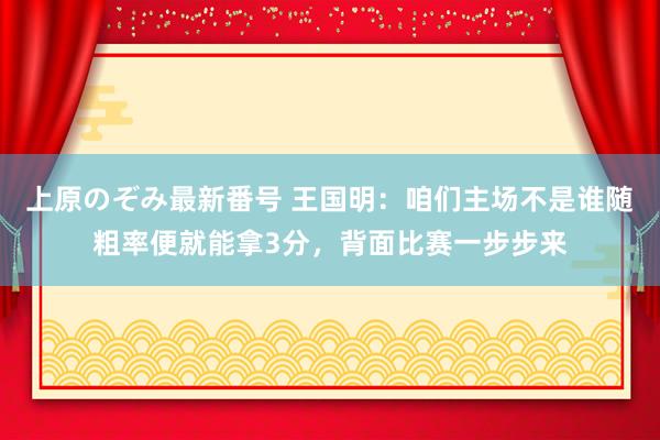 上原のぞみ最新番号 王国明：咱们主场不是谁随粗率便就能拿3分，背面比赛一步步来