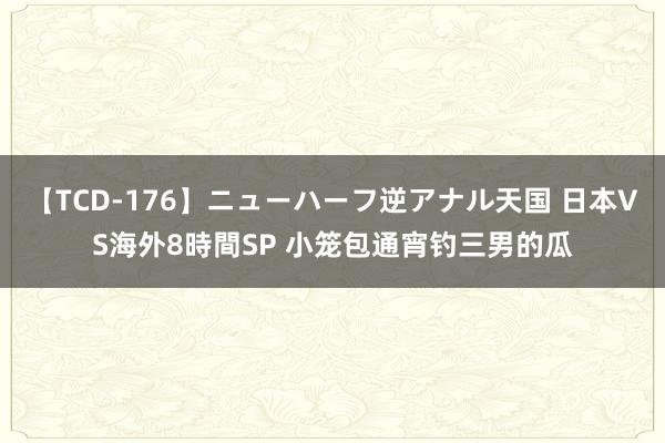 【TCD-176】ニューハーフ逆アナル天国 日本VS海外8時間SP 小笼包通宵钓三男的瓜