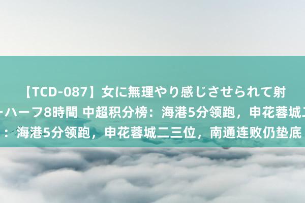 【TCD-087】女に無理やり感じさせられて射精までしてしまうニューハーフ8時間 中超积分榜：海港5分领跑，申花蓉城二三位，南通连败仍垫底