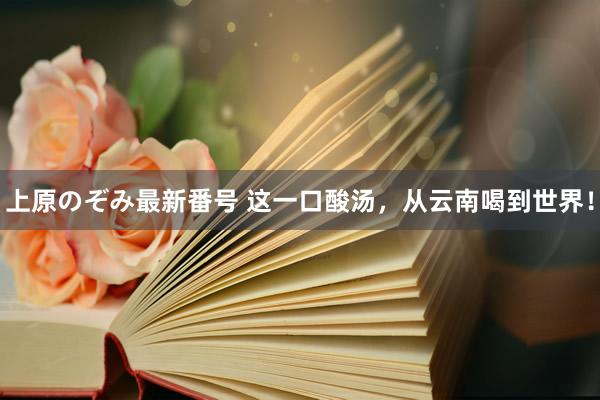 上原のぞみ最新番号 这一口酸汤，从云南喝到世界！