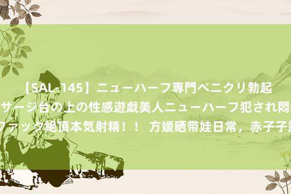 【SAL-145】ニューハーフ専門ペニクリ勃起エステ20人4時間 マッサージ台の上の性感遊戯美人ニューハーフ犯され悶絶3Pアナルファック絶頂本気射精！！ 方媛晒带娃日常，赤子子露正脸超像郭富城，辣妈萌宝高颜值抢镜