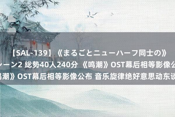 【SAL-139】《まるごとニューハーフ同士の》ペニクリフェラチオシーン2 総勢40人240分 《鸣潮》OST幕后相等影像公布 音乐旋律绝好意思动东谈主！