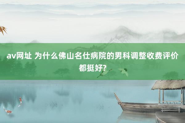 av网址 为什么佛山名仕病院的男科调整收费评价都挺好?