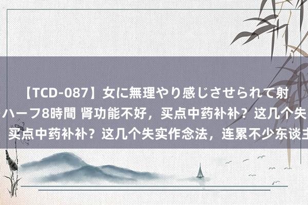 【TCD-087】女に無理やり感じさせられて射精までしてしまうニューハーフ8時間 肾功能不好，买点中药补补？这几个失实作念法，连累不少东谈主