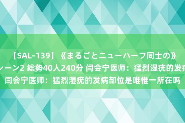 【SAL-139】《まるごとニューハーフ同士の》ペニクリフェラチオシーン2 総勢40人240分 闫会宁医师：猛烈湿疣的发病部位是唯惟一所在吗