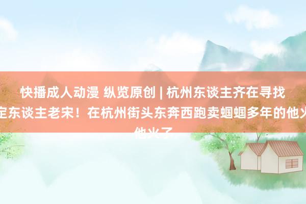 快播成人动漫 纵览原创 | 杭州东谈主齐在寻找保定东谈主老宋！在杭州街头东奔西跑卖蝈蝈多年的他火了