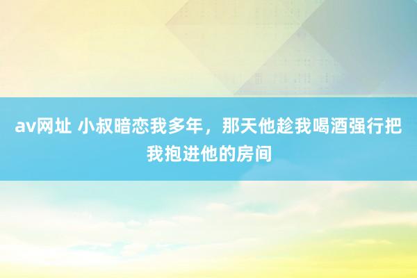 av网址 小叔暗恋我多年，那天他趁我喝酒强行把我抱进他的房间