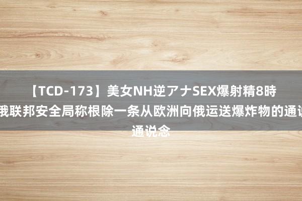 【TCD-173】美女NH逆アナSEX爆射精8時間 俄联邦安全局称根除一条从欧洲向俄运送爆炸物的通说念