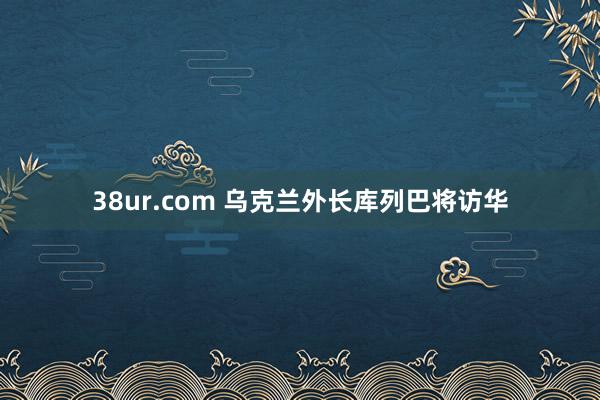 38ur.com 乌克兰外长库列巴将访华