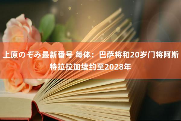 上原のぞみ最新番号 每体：巴萨将和20岁门将阿斯特拉拉加续约至2028年