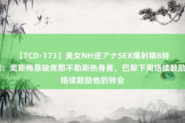 【TCD-173】美女NH逆アナSEX爆射精8時間 罗马诺：奥斯梅恩缺席那不勒斯热身赛，巴黎下周络续鼓励他的转会