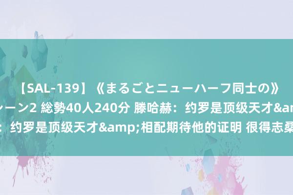 【SAL-139】《まるごとニューハーフ同士の》ペニクリフェラチオシーン2 総勢40人240分 滕哈赫：约罗是顶级天才&相配期待他的证明 很得志桑乔归来