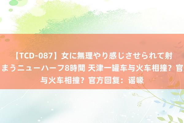 【TCD-087】女に無理やり感じさせられて射精までしてしまうニューハーフ8時間 天津一罐车与火车相撞？官方回复：谣喙