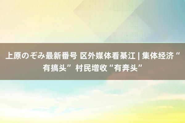 上原のぞみ最新番号 区外媒体看綦江 | 集体经济“有搞头” 村民增收“有奔头”