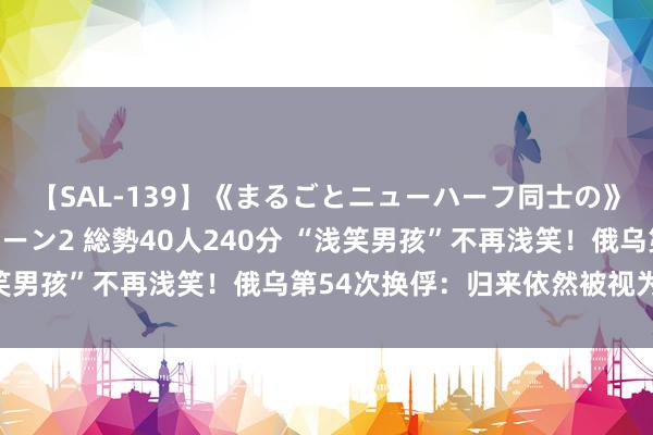 【SAL-139】《まるごとニューハーフ同士の》ペニクリフェラチオシーン2 総勢40人240分 “浅笑男孩”不再浅笑！俄乌第54次换俘：归来依然被视为硬人