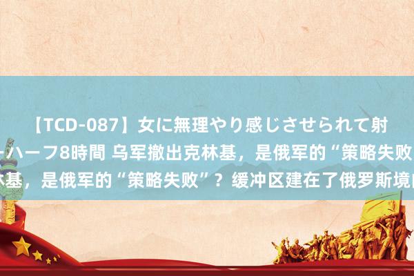 【TCD-087】女に無理やり感じさせられて射精までしてしまうニューハーフ8時間 乌军撤出克林基，是俄军的“策略失败”？缓冲区建在了俄罗斯境内