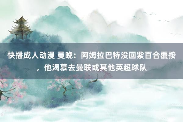 快播成人动漫 曼晚：阿姆拉巴特没回紫百合覆按，他渴慕去曼联或其他英超球队