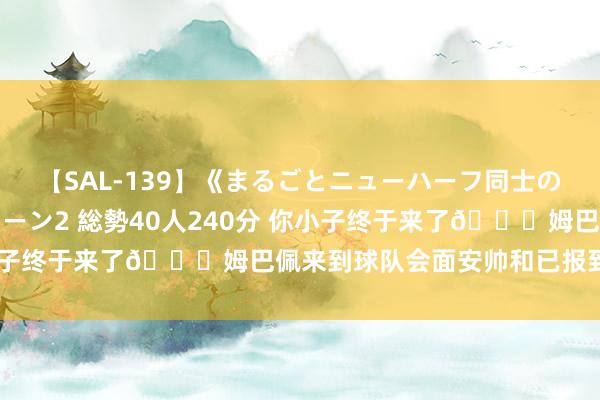 【SAL-139】《まるごとニューハーフ同士の》ペニクリフェラチオシーン2 総勢40人240分 你小子终于来了?姆巴佩来到球队会面安帅和已报到的队友