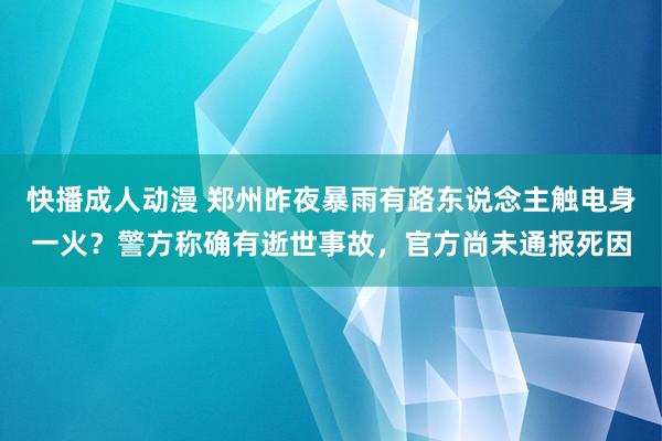 快播成人动漫 郑州昨夜暴雨有路东说念主触电身一火？警方称确有逝世事故，官方尚未通报死因