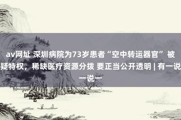 av网址 深圳病院为73岁患者“空中转运器官” 被质疑特权，稀缺医疗资源分拨 要正当公开透明 | 有一说一