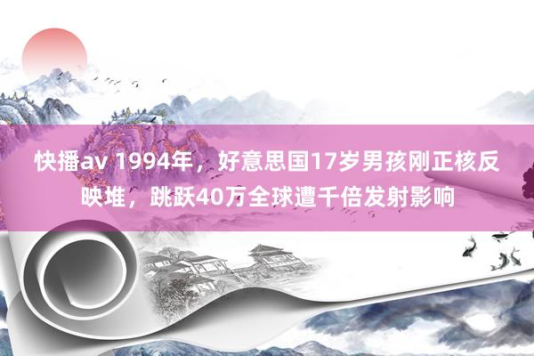 快播av 1994年，好意思国17岁男孩刚正核反映堆，跳跃40万全球遭千倍发射影响