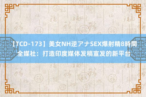 【TCD-173】美女NH逆アナSEX爆射精8時間 全媒社：打造印度媒体发稿宣发的新平台