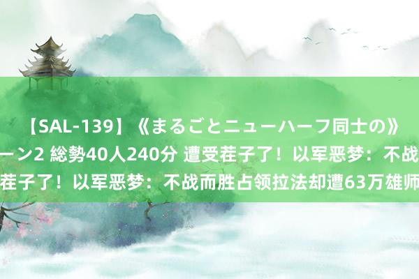 【SAL-139】《まるごとニューハーフ同士の》ペニクリフェラチオシーン2 総勢40人240分 遭受茬子了！以军恶梦：不战而胜占领拉法却遭63万雄师包围