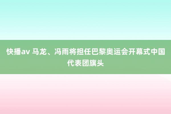 快播av 马龙、冯雨将担任巴黎奥运会开幕式中国代表团旗头