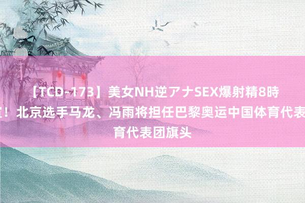 【TCD-173】美女NH逆アナSEX爆射精8時間 官宣！北京选手马龙、冯雨将担任巴黎奥运中国体育代表团旗头