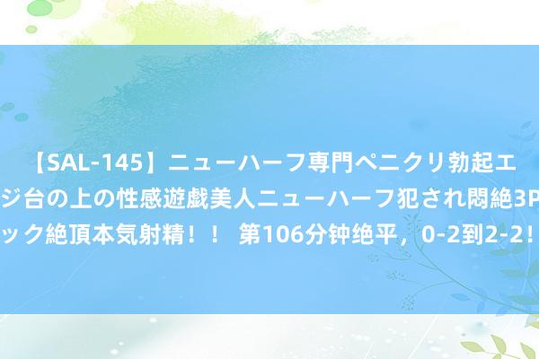 【SAL-145】ニューハーフ専門ペニクリ勃起エステ20人4時間 マッサージ台の上の性感遊戯美人ニューハーフ犯され悶絶3Pアナルファック絶頂本気射精！！ 第106分钟绝平，0-2到2-2！阿根廷创造遗迹，马斯切拉诺挥拳吼怒