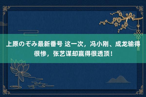 上原のぞみ最新番号 这一次，冯小刚、成龙输得很惨，张艺谋却赢得很透顶！