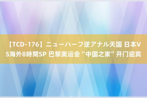 【TCD-176】ニューハーフ逆アナル天国 日本VS海外8時間SP 巴黎奥运会“中国之家”开门迎宾