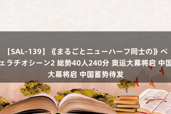 【SAL-139】《まるごとニューハーフ同士の》ペニクリフェラチオシーン2 総勢40人240分 奥运大幕将启 中国蓄势待发