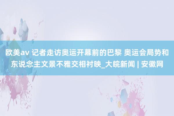 欧美av 记者走访奥运开幕前的巴黎 奥运会局势和东说念主文景不雅交相衬映_大皖新闻 | 安徽网