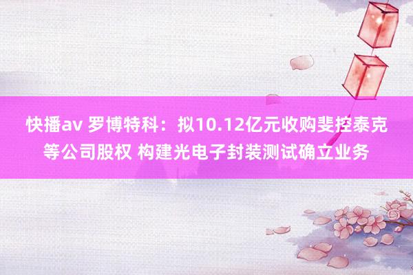 快播av 罗博特科：拟10.12亿元收购斐控泰克等公司股权 构建光电子封装测试确立业务