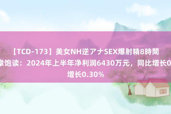 【TCD-173】美女NH逆アナSEX爆射精8時間 山东章饱读：2024年上半年净利润6430万元，同比增长0.30%