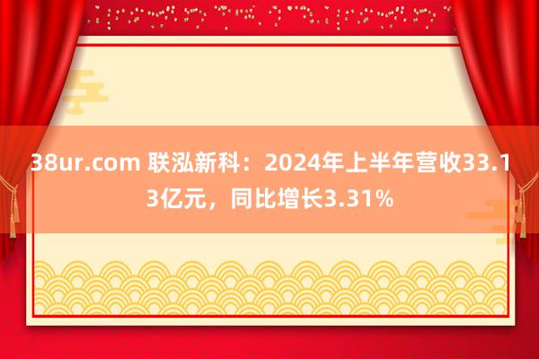 38ur.com 联泓新科：2024年上半年营收33.13亿元，同比增长3.31%