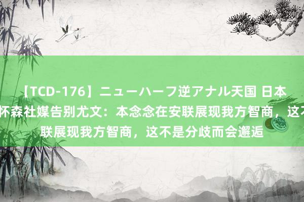 【TCD-176】ニューハーフ逆アナル天国 日本VS海外8時間SP 怀森社媒告别尤文：本念念在安联展现我方智商，这不是分歧而会邂逅