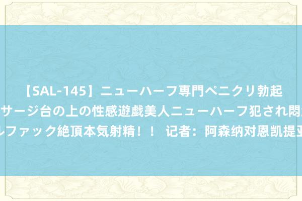 【SAL-145】ニューハーフ専門ペニクリ勃起エステ20人4時間 マッサージ台の上の性感遊戯美人ニューハーフ犯され悶絶3Pアナルファック絶頂本気射精！！ 记者：阿森纳对恩凯提亚估价5000万镑，和马赛存在浩瀚不对