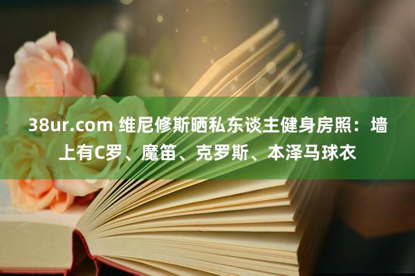 38ur.com 维尼修斯晒私东谈主健身房照：墙上有C罗、魔笛、克罗斯、本泽马球衣